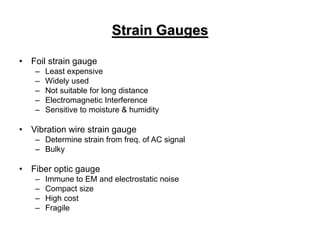Strain Gauges
• Foil strain gauge
– Least expensive
– Widely used
– Not suitable for long distance
– Electromagnetic Interference
– Sensitive to moisture & humidity
• Vibration wire strain gauge
– Determine strain from freq. of AC signal
– Bulky
• Fiber optic gauge
– Immune to EM and electrostatic noise
– Compact size
– High cost
– Fragile
 