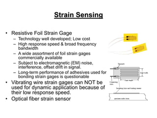 Strain Sensing
• Resistive Foil Strain Gage
– Technology well developed; Low cost
– High response speed & broad frequency
bandwidth
– A wide assortment of foil strain gages
commercially available
– Subject to electromagnetic (EM) noise,
interference, offset drift in signal.
– Long-term performance of adhesives used for
bonding strain gages is questionable
• Vibrating wire strain gages can NOT be
used for dynamic application because of
their low response speed.
• Optical fiber strain sensor
 