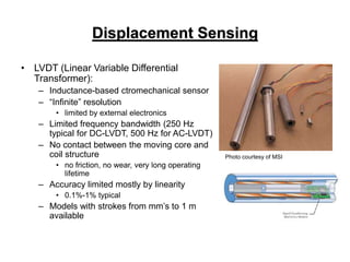 Displacement Sensing
• LVDT (Linear Variable Differential
Transformer):
– Inductance-based ctromechanical sensor
– “Infinite” resolution
• limited by external electronics
– Limited frequency bandwidth (250 Hz
typical for DC-LVDT, 500 Hz for AC-LVDT)
– No contact between the moving core and
coil structure
• no friction, no wear, very long operating
lifetime
– Accuracy limited mostly by linearity
• 0.1%-1% typical
– Models with strokes from mm’s to 1 m
available
Photo courtesy of MSI
 