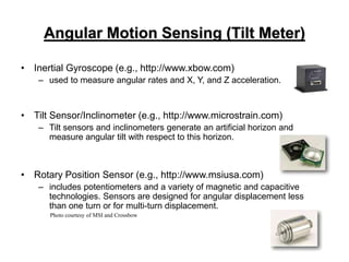 Angular Motion Sensing (Tilt Meter)
• Inertial Gyroscope (e.g., http://www.xbow.com)
– used to measure angular rates and X, Y, and Z acceleration.
• Tilt Sensor/Inclinometer (e.g., http://www.microstrain.com)
– Tilt sensors and inclinometers generate an artificial horizon and
measure angular tilt with respect to this horizon.
• Rotary Position Sensor (e.g., http://www.msiusa.com)
– includes potentiometers and a variety of magnetic and capacitive
technologies. Sensors are designed for angular displacement less
than one turn or for multi-turn displacement.
Photo courtesy of MSI and Crossbow
 