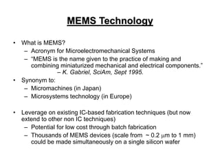MEMS Technology
• What is MEMS?
– Acronym for Microelectromechanical Systems
– “MEMS is the name given to the practice of making and
combining miniaturized mechanical and electrical components.”
– K. Gabriel, SciAm, Sept 1995.
• Synonym to:
– Micromachines (in Japan)
– Microsystems technology (in Europe)
• Leverage on existing IC-based fabrication techniques (but now
extend to other non IC techniques)
– Potential for low cost through batch fabrication
– Thousands of MEMS devices (scale from ~ 0.2 m to 1 mm)
could be made simultaneously on a single silicon wafer
 