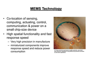 MEMS Technology
• Co-location of sensing,
computing, actuating, control,
communication & power on a
small chip-size device
• High spatial functionality and fast
response speed
– Very high precision in manufacture
– miniaturized components improve
response speed and reduce power
consumption
 