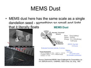 MEMS Dust
• MEMS dust here has the same scale as a single
dandelion seed - something so small and light
that it literally floats in the air.
Source: Distributed MEMS: New Challenges for Computation, by
A.A. BERLIN and K.J. GABRIEL, IEEE Comp. Sci. Eng., 1997
 