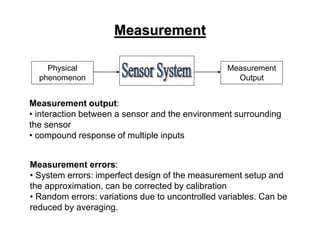 Measurement
Physical
phenomenon
Measurement
Output
Measurement output:
• interaction between a sensor and the environment surrounding
the sensor
• compound response of multiple inputs
Measurement errors:
• System errors: imperfect design of the measurement setup and
the approximation, can be corrected by calibration
• Random errors: variations due to uncontrolled variables. Can be
reduced by averaging.
 