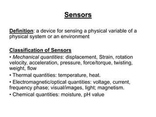 Sensors
Definition: a device for sensing a physical variable of a
physical system or an environment
Classification of Sensors
• Mechanical quantities: displacement, Strain, rotation
velocity, acceleration, pressure, force/torque, twisting,
weight, flow
• Thermal quantities: temperature, heat.
• Electromagnetic/optical quantities: voltage, current,
frequency phase; visual/images, light; magnetism.
• Chemical quantities: moisture, pH value
 
