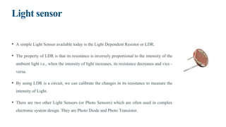 Light sensor
• A simple Light Sensor available today is the Light Dependent Resistor or LDR.
• The property of LDR is that its resistance is inversely proportional to the intensity of the
ambient light i.e., when the intensity of light increases, its resistance decreases and vice -
versa.
• By using LDR is a circuit, we can calibrate the changes in its resistance to measure the
intensity of Light.
• There are two other Light Sensors (or Photo Sensors) which are often used in complex
electronic system design. They are Photo Diode and Photo Transistor.
 