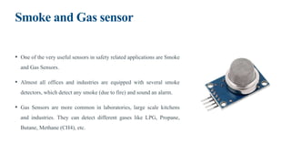 Smoke and Gas sensor
• One of the very useful sensors in safety related applications are Smoke
and Gas Sensors.
• Almost all offices and industries are equipped with several smoke
detectors, which detect any smoke (due to fire) and sound an alarm.
• Gas Sensors are more common in laboratories, large scale kitchens
and industries. They can detect different gases like LPG, Propane,
Butane, Methane (CH4), etc.
 