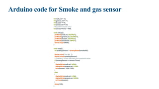 Arduino code for Smoke and gas sensor
int redLed = 12;
int greenLed = 11;
int buzzer = 10;
int smokeA0 = A5;
// Your threshold value
int sensorThres = 400;
void setup() {
pinMode(redLed, OUTPUT);
pinMode(greenLed, OUTPUT);
pinMode(buzzer, OUTPUT);
pinMode(smokeA0, INPUT);
Serial.begin(9600);
}
void loop() {
int analogSensor = analogRead(smokeA0);
Serial.print("Pin A0: ");
Serial.println(analogSensor);
// Checks if it has reached the threshold value
if (analogSensor > sensorThres)
{
digitalWrite(redLed, HIGH);
digitalWrite(greenLed, LOW);
tone(buzzer, 1000, 200);
}
else
{
digitalWrite(redLed, LOW);
digitalWrite(greenLed, HIGH);
noTone(buzzer);
}
delay(100);
}
 