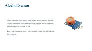 Alcohol Sensor
• As the name suggests, an Alcohol Sensor detects alcohol. Usually,
alcohol sensors are used in breathalyzer devices, which determine
whether a person is drunk or not.
• Law enforcement personnel uses breathalyzers to catch drunk-and-
drive culprits.
 