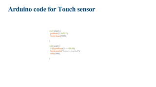 Arduino code for Touch sensor
void setup() {
pinMode(2, INPUT);
Serial.begin(9600);
}
void loop() {
if (digitalRead(2) == HIGH);
Serial.println("Sensor is touched");
delay(500);
}
 