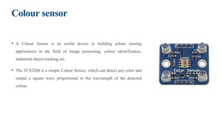Colour sensor
• A Colour Sensor is an useful device in building colour sensing
applications in the field of image processing, colour identification,
industrial object tracking etc.
• The TCS3200 is a simple Colour Sensor, which can detect any color and
output a square wave proportional to the wavelength of the detected
colour.
 