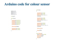 Arduino code for colour sensor
#define s0 8
#define s2 10
#define s3 11
#define out 12
int data=0;
void setup()
{
pinMode(s0,OUTPUT);
pinMode(s1,OUTPUT);
pinMode(s2,OUTPUT);
pinMode(s3,OUTPUT);
pinMode(out,INPUT);
Serial.begin(9600);
digitalWrite(s0,HIGH);
digitalWrite(s1,HIGH);
}
void loop()
{
digitalWrite(s2,LOW);
digitalWrite(s3,LOW);
Serial.print("Red value= ");
GetData();
digitalWrite(s2,LOW);
digitalWrite(s3,HIGH);
Serial.print("Blue value= ");
GetData();
digitalWrite(s2,HIGH);
digitalWrite(s3,HIGH);
Serial.print("Green value= ");
GetData();
Serial.println();
delay(2000);
}
void GetData(){
data=pulseIn(out,LOW);
Serial.print(data);
Serial.print("t");
delay(20);
}
 