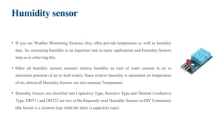 Humidity sensor
• If you see Weather Monitoring Systems, they often provide temperature as well as humidity
data. So, measuring humidity is an important task in many applications and Humidity Sensors
help us in achieving this.
• Often all humidity sensors measure relative humidity (a ratio of water content in air to
maximum potential of air to hold water). Since relative humidity is dependent on temperature
of air, almost all Humidity Sensors can also measure Temperature.
• Humidity Sensors are classified into Capacitive Type, Resistive Type and Thermal Conductive
Type. DHT11 and DHT22 are two of the frequently used Humidity Sensors in DIY Community
(the former is a resistive type while the latter is capacitive type).
 