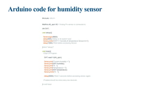 Arduino code for humidity sensor
#include <dht.h>
#define dht_apin A0 // Analog Pin sensor is connected to
dht DHT;
void setup(){
Serial.begin(9600);
delay(500);//Delay to let system boot
Serial.println("DHT11 Humidity & temperature Sensornn");
delay(1000);//Wait before accessing Sensor
}//end "setup()"
void loop(){
//Start of Program
DHT.read11(dht_apin);
Serial.print("Current humidity = ");
Serial.print(DHT.humidity);
Serial.print("% ");
Serial.print("temperature = ");
Serial.print(DHT.temperature);
Serial.println("C ");
delay(5000);//Wait 5 seconds before accessing sensor again.
//Fastest should be once every two seconds.
}// end loop(
 