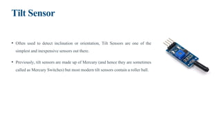 Tilt Sensor
• Often used to detect inclination or orientation, Tilt Sensors are one of the
simplest and inexpensive sensors out there.
• Previously, tilt sensors are made up of Mercury (and hence they are sometimes
called as Mercury Switches) but most modern tilt sensors contain a roller ball.
 