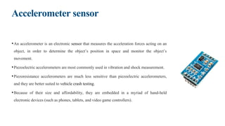 Accelerometer sensor
•An accelerometer is an electronic sensor that measures the acceleration forces acting on an
object, in order to determine the object’s position in space and monitor the object’s
movement.
•Piezoelectric accelerometers are most commonly used in vibration and shock measurement.
•Piezoresistance accelerometers are much less sensitive than piezoelectric accelerometers,
and they are better suited to vehicle crash testing.
•Because of their size and affordability, they are embedded in a myriad of hand-held
electronic devices (such as phones, tablets, and video game controllers).
 