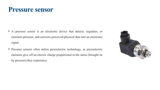 Pressure sensor
• A pressure sensor is an electronic device that detects, regulates, or
monitors pressure, and converts perceived physical data into an electronic
signal.
• Pressure sensors often utilize piezoelectric technology, as piezoelectric
elements give off an electric charge proportional to the stress (brought on
by pressure) they experience.
 
