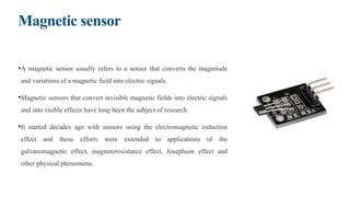 Magnetic sensor
•A magnetic sensor usually refers to a sensor that converts the magnitude
and variations of a magnetic field into electric signals.
•Magnetic sensors that convert invisible magnetic fields into electric signals
and into visible effects have long been the subject of research.
•It started decades ago with sensors using the electromagnetic induction
effect and these efforts were extended to applications of the
galvanomagnetic effect, magnetoresistance effect, Josephson effect and
other physical phenomena.
 