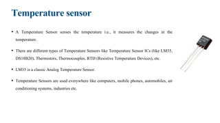 Temperature sensor
• A Temperature Sensor senses the temperature i.e., it measures the changes in the
temperature.
• There are different types of Temperature Sensors like Temperature Sensor ICs (like LM35,
DS18B20), Thermistors, Thermocouples, RTD (Resistive Temperature Devices), etc.
• LM35 is a classic Analog Temperature Sensor.
• Temperature Sensors are used everywhere like computers, mobile phones, automobiles, air
conditioning systems, industries etc.
 