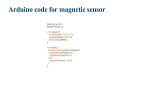 Arduino code for magnetic sensor
#define Led A3
#define Reed 13
void setup() {
pinMode(Led, OUTPUT);
pinMode(Reed, INPUT);
Serial.begin(9600);
}
void loop() {
Serial.println(digitalRead(Reed));
if (digitalRead(Reed)==0 ) {
digitalWrite(Led,HIGH) ;
else
digitalWrite(Led, LOW);
}
}
 