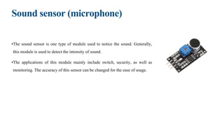 Sound sensor (microphone)
•The sound sensor is one type of module used to notice the sound. Generally,
this module is used to detect the intensity of sound.
•The applications of this module mainly include switch, security, as well as
monitoring. The accuracy of this sensor can be changed for the ease of usage.
 