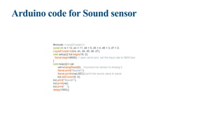 Arduino code for Sound sensor
#include <LiquidCrystal.h>
const int rs = 12, en = 11, d4 = 5, d5 = 4, d6 = 3, d7 = 2;
LiquidCrystal lcd(rs, en, d4, d5, d6, d7);
void setup(){ lcd.begin(16, 2);
Serial.begin(9600); // open serial port, set the baud rate to 9600 bps
}
void loop(){int val;
val=analogRead(0); //connect mic sensor to Analog 0
Serial.print("Sound=");
Serial.println(val,DEC);//print the sound value to serial
lcd.setCursor(0, 0);
lcd.print("Sound=");
lcd.print(val);
lcd.print(" ");
delay(1000);}
 