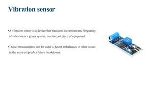 Vibration sensor
•A vibration sensor is a device that measures the amount and frequency
of vibration in a given system, machine, or piece of equipment.
•Those measurements can be used to detect imbalances or other issues
in the asset and predict future breakdowns.
 