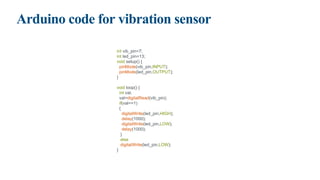 Arduino code for vibration sensor
int vib_pin=7;
int led_pin=13;
void setup() {
pinMode(vib_pin,INPUT);
pinMode(led_pin,OUTPUT);
}
void loop() {
int val;
val=digitalRead(vib_pin);
if(val==1)
{
digitalWrite(led_pin,HIGH);
delay(1000);
digitalWrite(led_pin,LOW);
delay(1000);
}
else
digitalWrite(led_pin,LOW);
}
 
