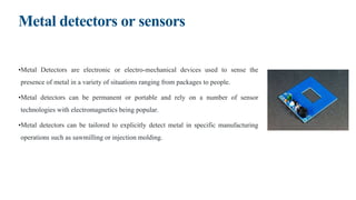 Metal detectors or sensors
•Metal Detectors are electronic or electro-mechanical devices used to sense the
presence of metal in a variety of situations ranging from packages to people.
•Metal detectors can be permanent or portable and rely on a number of sensor
technologies with electromagnetics being popular.
•Metal detectors can be tailored to explicitly detect metal in specific manufacturing
operations such as sawmilling or injection molding.
 