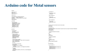 Arduino code for Metal sensors
#include
#define capPin A5
#define buz 9
#define pulsePin A4
#define led 10
long sumExpect=0; //running sum of 64 sums
long ignor=0; //number of ignored sums
long diff=0; //difference between sum and avgsum
long pTime=0;
long buzPeriod=0;
void setup()
{
Serial.begin(9600);
pinMode(pulsePin, OUTPUT);
digitalWrite(pulsePin, LOW);
pinMode(capPin, INPUT);
pinMode(buz, OUTPUT);
digitalWrite(buz, LOW);
pinMode(led, OUTPUT);
}
void loop()
{
int minval=1023;
int maxval=0;
long unsigned int sum=0;
for (int i=0; i<256; i++)
{
//reset the capacitor
pinMode(capPin,OUTPUT);
digitalWrite(capPin,LOW);
delayMicroseconds(20);
pinMode(capPin,INPUT);
applyPulses();
//read the charge of capacitor
int val = analogRead(capPin); //takes 13x8=104 microseconds
minval = min(val,minval);
maxval = max(val,maxval);
sum+=val;
long unsigned int cTime=millis();
char buzState=0;
if (cTime<pTime+10) { if (diff>0)
buzState=1;
else if(diff<0) buzState=2; } if (cTime>pTime+buzPeriod)
{
if (diff>0)
buzState=1;
else if (diff<0) buzState=2; pTime=cTime; } if (buzPeriod>300)
buzState=0;
if (buzState==0)
{
digitalWrite(led, LOW);
noTone(buz);
}
else if (buzState==1)
{
tone(buz,100);
digitalWrite(led, HIGH);
}
else if (buzState==2)
{
tone(buz,500);
digitalWrite(led, HIGH);
}
}
//subtract minimum and maximum value to remove spikes
sum-=minval;
sum-=maxval;
if (sumExpect==0)
sumExpect=sum<<6; //set sumExpect to expected value long int avgsum=(sumExpect+32)>>6;
diff=sum-avgsum;
if (abs(diff)>10)
{
sumExpect=sumExpect+sum-avgsum;
ignor=0;
}
else
ignor++;
if (ignor>64)
{
sumExpect=sum<<6;
ignor=0;
}
if (diff==0)
buzPeriod=1000000;
else
buzPeriod=avgsum/(2*abs(diff));
}
void applyPulses()
{
for (int i=0;i<3;i++)
{
digitalWrite(pulsePin,HIGH); //take 3.5 uS
delayMicroseconds(3);
digitalWrite(pulsePin,LOW); //take 3.5 uS
delayMicroseconds(3);
}
}
 