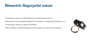 Biometric fingerprint sensor
•A Biometric sensor is an identification and authentication device.
•These devices use automated methods of verifying or recognizing the identity, of a
living person, based on a physical attribute.
•These attributes include fingerprints, facial images, iris and voice recognition.
 