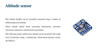 Altitude sensor
•The altitude (height) can be accurately measured using a number of
different physical methods.
•These include optical (laser measuring instruments), electronic
(microwave detectors), and barometric procedures.
•The following article outlines how altitude can be measured with a high
level of precision using a miniaturized, silicon-based pressure sensor,
the MS5611.
 