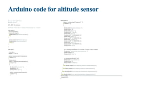 Arduino code for altitude sensor
#include <SFE_BMP180.h>
#include <Wire.h?
SFE_BMP180 pressure;
#define ALTITUDE 943.7 // Altitude of Electropeak Co. in meters
void setup() {
Serial.begin(9600);
if (pressure.begin())
Serial.println("BMP180 init success");
else
{
Serial.println("BMP180 init failnn");
Serial.println("Check connection");
while (1);
}
}
void loop() {
char status;
double T, P, p0, a;
status = pressure.startTemperature();
if (status != 0)
{
delay(status);
status = pressure.getTemperature(T);
if (status != 0)
{
Serial.print("temperature: ");
Serial.print(T, 2);
Serial.println(" deg C ");
status = pressure.startPressure(3);
if (status != 0)
{
delay(status);
status = pressure.getPressure(P, T);
if (status != 0)
{
Serial.print("absolute pressure: ");
Serial.print(P, 2);
Serial.print(" hpa = ");
Serial.print(P * 100, 2);
Serial.print(" pa = ");
Serial.print(P * 0.000986923, 2);
Serial.print(" atm = ");
Serial.print(P * 0.750063755, 2);
Serial.print(" mmHg = ");
Serial.print(P * 0.750061683, 2);
Serial.print(" torr = ");
Serial.print(P * 0.014503774, 2);
Serial.println(" psi");
p0 = pressure.sealevel(P, ALTITUDE); // we're at 943.7 meters
Serial.print("relative (sea-level) pressure: ");
Serial.print(p0, 2);
Serial.println(" hpa ");;
a = pressure.altitude(P, p0);
Serial.print("your altitude: ");
Serial.print(a, 0);
Serial.println(" meters ");
}
else Serial.println("error retrieving pressure measurementn");
}
else Serial.println("error starting pressure measurementn");
}
else Serial.println("error retrieving temperature measurementn");
}
else Serial.println("error starting temperature measurementn");
Serial.println("==========================================================================");
delay(5000);
}
 