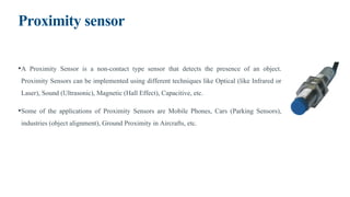 Proximity sensor
•A Proximity Sensor is a non-contact type sensor that detects the presence of an object.
Proximity Sensors can be implemented using different techniques like Optical (like Infrared or
Laser), Sound (Ultrasonic), Magnetic (Hall Effect), Capacitive, etc.
•Some of the applications of Proximity Sensors are Mobile Phones, Cars (Parking Sensors),
industries (object alignment), Ground Proximity in Aircrafts, etc.
 