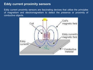Eddy current proximity sensors
Eddy current proximity sensors are fascinating devices that utilize the principles
of magnetism and electromagnetism to detect the presence or proximity of
conductive objects.
 