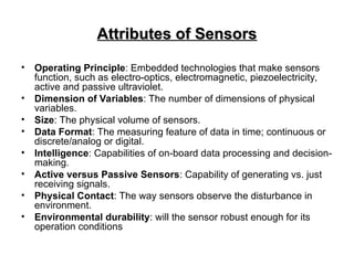 Attributes of Sensors
Attributes of Sensors
• Operating Principle: Embedded technologies that make sensors
function, such as electro-optics, electromagnetic, piezoelectricity,
active and passive ultraviolet.
• Dimension of Variables: The number of dimensions of physical
variables.
• Size: The physical volume of sensors.
• Data Format: The measuring feature of data in time; continuous or
discrete/analog or digital.
• Intelligence: Capabilities of on-board data processing and decision-
making.
• Active versus Passive Sensors: Capability of generating vs. just
receiving signals.
• Physical Contact: The way sensors observe the disturbance in
environment.
• Environmental durability: will the sensor robust enough for its
operation conditions
 