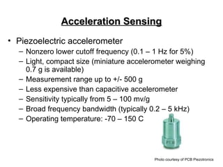 Acceleration Sensing
Acceleration Sensing
• Piezoelectric accelerometer
– Nonzero lower cutoff frequency (0.1 – 1 Hz for 5%)
– Light, compact size (miniature accelerometer weighing
0.7 g is available)
– Measurement range up to +/- 500 g
– Less expensive than capacitive accelerometer
– Sensitivity typically from 5 – 100 mv/g
– Broad frequency bandwidth (typically 0.2 – 5 kHz)
– Operating temperature: -70 – 150 C
Photo courtesy of PCB Piezotronics
 