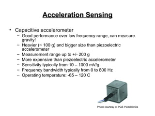 Acceleration Sensing
Acceleration Sensing
• Capacitive accelerometer
– Good performance over low frequency range, can measure
gravity!
– Heavier (~ 100 g) and bigger size than piezoelectric
accelerometer
– Measurement range up to +/- 200 g
– More expensive than piezoelectric accelerometer
– Sensitivity typically from 10 – 1000 mV/g
– Frequency bandwidth typically from 0 to 800 Hz
– Operating temperature: -65 – 120 C
Photo courtesy of PCB Piezotronics
 