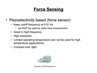Force Sensing
Force Sensing
• Piezoelectricity based (force sensor)
– lower cutoff frequency at 0.01 Hz
• can NOT be used for static load measurement
– Good in high frequency
– High resolution
– Limited operating temperature (can not be used for high
temperature applications)
– Compact size, light
Courtesy of PCB Piezotronics
 