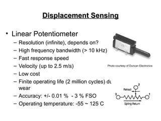 Displacement Sensing
Displacement Sensing
• Linear Potentiometer
– Resolution (infinite), depends on?
– High frequency bandwidth (> 10 kHz)
– Fast response speed
– Velocity (up to 2.5 m/s)
– Low cost
– Finite operating life (2 million cycles) due to contact
wear
– Accuracy: +/- 0.01 % - 3 % FSO
– Operating temperature: -55 ~ 125 C
Photo courtesy of Duncan Electronics
 