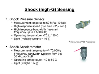 Shock (high-G) Sensing
Shock (high-G) Sensing
• Shock Pressure Sensor
– Measurement range up to 69 MPa (10 ksi)
– High response speed (rise time < 2  sec.)
– High frequency bandwidth (resonant
frequency up to > 500 kHz)
– Operating temperature: -70 to 130 C
– Light (typically weighs ~ 10 g)
• Shock Accelerometer
– Measurement range up to +/- 70,000 g
– Frequency bandwidth typically from 0.5 –
30 kHz at -3 dB
– Operating temperature: -40 to 80 C
– Light (weighs ~ 5 g)
Photo courtesy of PCB Piezotronics
 