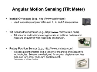 Angular Motion Sensing (Tilt Meter)
Angular Motion Sensing (Tilt Meter)
• Inertial Gyroscope (e.g., http://www.xbow.com)
– used to measure angular rates and X, Y, and Z acceleration.
• Tilt Sensor/Inclinometer (e.g., http://www.microstrain.com)
– Tilt sensors and inclinometers generate an artificial horizon and
measure angular tilt with respect to this horizon.
• Rotary Position Sensor (e.g., http://www.msiusa.com)
– includes potentiometers and a variety of magnetic and capacitive
technologies. Sensors are designed for angular displacement less
than one turn or for multi-turn displacement.
Photo courtesy of MSI and Crossbow
 