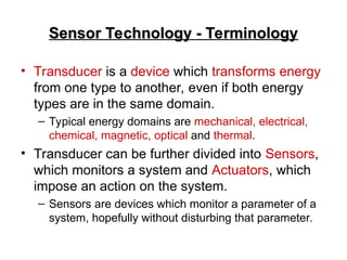 Sensor Technology - Terminology
Sensor Technology - Terminology
• Transducer is a device which transforms energy
from one type to another, even if both energy
types are in the same domain.
– Typical energy domains are mechanical, electrical,
chemical, magnetic, optical and thermal.
• Transducer can be further divided into Sensors,
which monitors a system and Actuators, which
impose an action on the system.
– Sensors are devices which monitor a parameter of a
system, hopefully without disturbing that parameter.
 