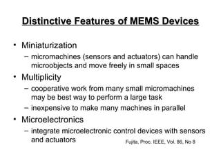 Distinctive Features of MEMS Devices
Distinctive Features of MEMS Devices
• Miniaturization
– micromachines (sensors and actuators) can handle
microobjects and move freely in small spaces
• Multiplicity
– cooperative work from many small micromachines
may be best way to perform a large task
– inexpensive to make many machines in parallel
• Microelectronics
– integrate microelectronic control devices with sensors
and actuators Fujita, Proc. IEEE, Vol. 86, No 8
 