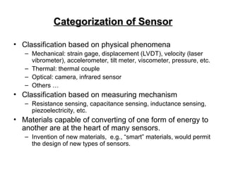 Categorization of Sensor
Categorization of Sensor
• Classification based on physical phenomena
– Mechanical: strain gage, displacement (LVDT), velocity (laser
vibrometer), accelerometer, tilt meter, viscometer, pressure, etc.
– Thermal: thermal couple
– Optical: camera, infrared sensor
– Others …
• Classification based on measuring mechanism
– Resistance sensing, capacitance sensing, inductance sensing,
piezoelectricity, etc.
• Materials capable of converting of one form of energy to
another are at the heart of many sensors.
– Invention of new materials, e.g., “smart” materials, would permit
the design of new types of sensors.
 