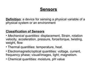 Sensors
Sensors
Definition: a device for sensing a physical variable of a
physical system or an environment
Classification of Sensors
• Mechanical quantities: displacement, Strain, rotation
velocity, acceleration, pressure, force/torque, twisting,
weight, flow
• Thermal quantities: temperature, heat.
• Electromagnetic/optical quantities: voltage, current,
frequency phase; visual/images, light; magnetism.
• Chemical quantities: moisture, pH value
 
