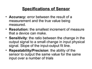 Specifications of Sensor
Specifications of Sensor
• Accuracy: error between the result of a
measurement and the true value being
measured.
• Resolution: the smallest increment of measure
that a device can make.
• Sensitivity: the ratio between the change in the
output signal to a small change in input physical
signal. Slope of the input-output fit line.
• Repeatability/Precision: the ability of the
sensor to output the same value for the same
input over a number of trials
 