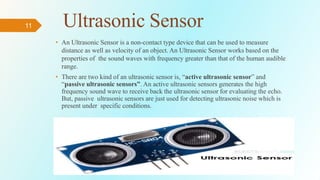 11 Ultrasonic Sensor
• An Ultrasonic Sensor is a non-contact type device that can be used to measure
distance as well as velocity of an object. An Ultrasonic Sensor works based on the
properties of the sound waves with frequency greater than that of the human audible
range.
• There are two kind of an ultrasonic sensor is, “active ultrasonic sensor” and
“passive ultrasonic sensors”. An active ultrasonic sensors generates the high
frequency sound wave to receive back the ultrasonic sensor for evaluating the echo.
But, passive ultrasonic sensors are just used for detecting ultrasonic noise which is
present under specific conditions.
 