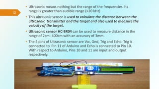 12
• Ultrasonic means nothing but the range of the frequencies. Its
range is greater than audible range (>20 kHz)
• This ultrasonic sensor is used to calculate the distance between the
ultrasonic transmitter and the target and also used to measure the
velocity of the target.
• Ultrasonic sensor HC-SR04 can be used to measure distance in the
range of 2cm- 400cm with an accuracy of 3mm.
• The 4 pins of Ultrasonic sensor are Vcc, Gnd, Trig and Echo. Trig is
connected to Pin 11 of Arduino and Echo is connected to Pin 10.
With respect to Arduino, Pins 10 and 11 are input and output
respectively.
 