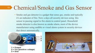 13
Chemical/Smoke and Gas Sensor
• Smoke and gas detector is a gadget that sense gas, smoke and typically
it’s an indicator of fire. Now a days all security devices using this
sensor to passing signal to fire alarm to control panel. Household
smoke detector is also known as smoke alarm, most of the device
manufacturer using audible or visual alarm system in security devices
that detect automatically.
 